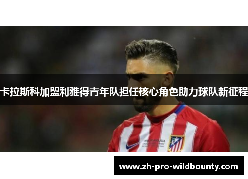 卡拉斯科加盟利雅得青年队担任核心角色助力球队新征程