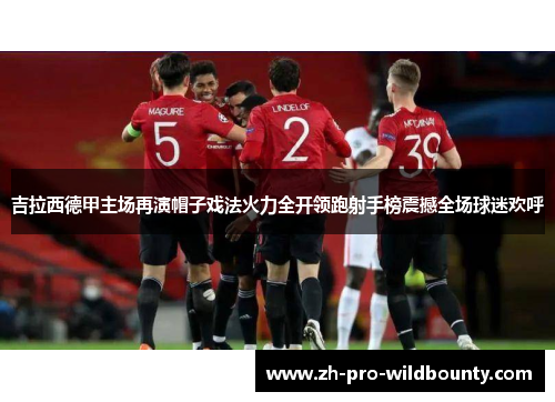 吉拉西德甲主场再演帽子戏法火力全开领跑射手榜震撼全场球迷欢呼 吉拉西德甲主场再演帽子戏法火力全开领跑射手榜震撼全场球迷欢呼
