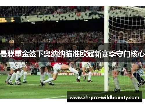 曼联重金签下奥纳纳瞄准欧冠新赛季守门核心