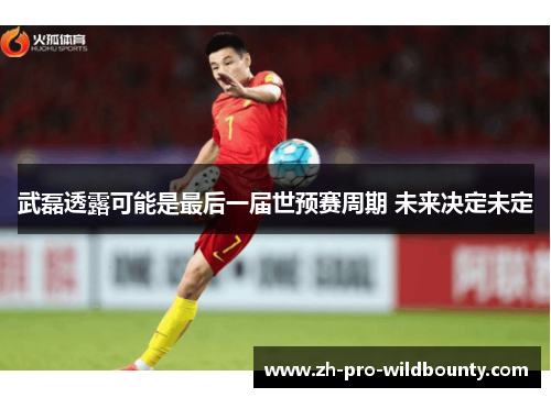 武磊透露可能是最后一届世预赛周期 未来决定未定