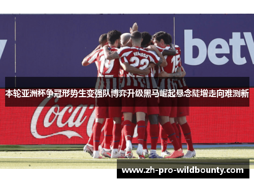 本轮亚洲杯争冠形势生变强队博弈升级黑马崛起悬念陡增走向难测新
