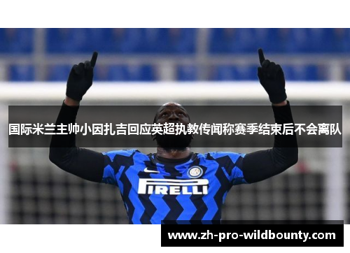 国际米兰主帅小因扎吉回应英超执教传闻称赛季结束后不会离队 国际米兰主帅小因扎吉回应英超执教传闻称赛季结束后不会离队